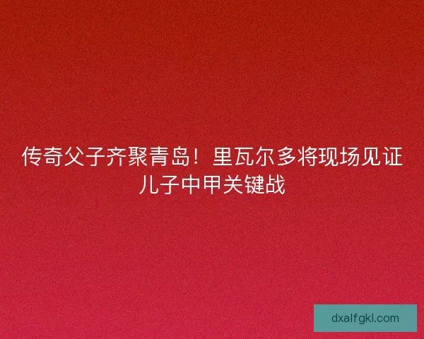 传奇父子齐聚青岛！里瓦尔多将现场见证儿子中甲关键战