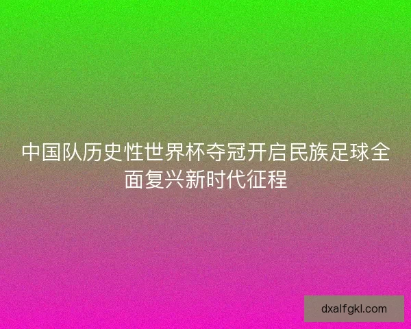 中国队历史性世界杯夺冠开启民族足球全面复兴新时代征程