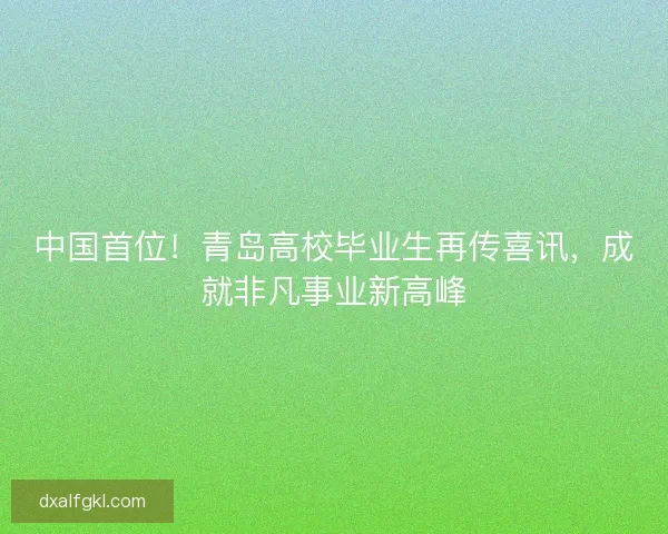 中国首位！青岛高校毕业生再传喜讯，成就非凡事业新高峰