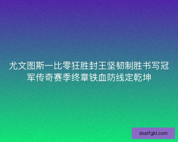 尤文图斯一比零狂胜封王坚韧制胜书写冠军传奇赛季终章铁血防线定乾坤
