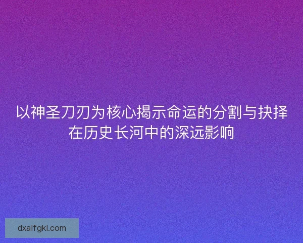 以神圣刀刃为核心揭示命运的分割与抉择在历史长河中的深远影响