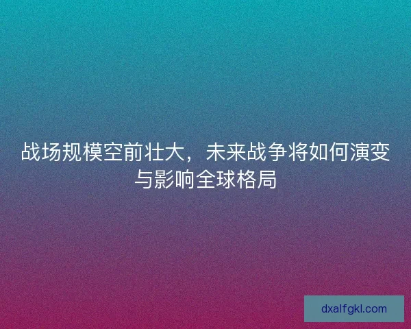 战场规模空前壮大，未来战争将如何演变与影响全球格局
