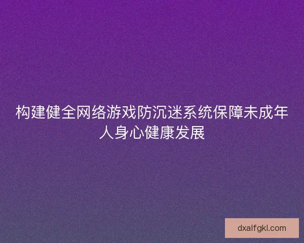构建健全网络游戏防沉迷系统保障未成年人身心健康发展