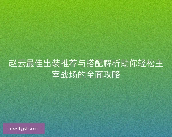 赵云最佳出装推荐与搭配解析助你轻松主宰战场的全面攻略 赵云最佳出装推荐与搭配解析助你轻松主宰战场的全面攻略