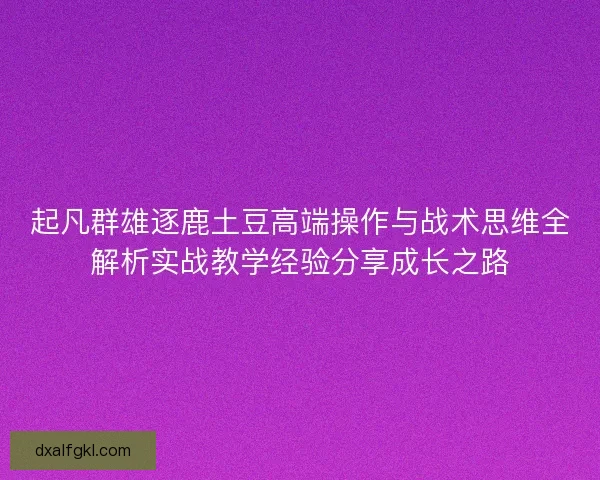 起凡群雄逐鹿土豆高端操作与战术思维全解析实战教学经验分享成长之路