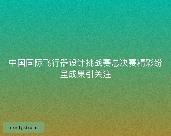 中国国际飞行器设计挑战赛总决赛精彩纷呈成果引关注