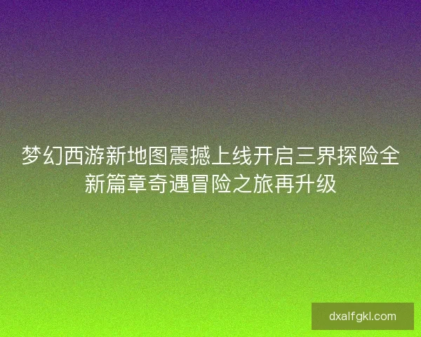 梦幻西游新地图震撼上线开启三界探险全新篇章奇遇冒险之旅再升级
