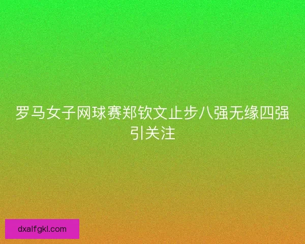 罗马女子网球赛郑钦文止步八强无缘四强引关注