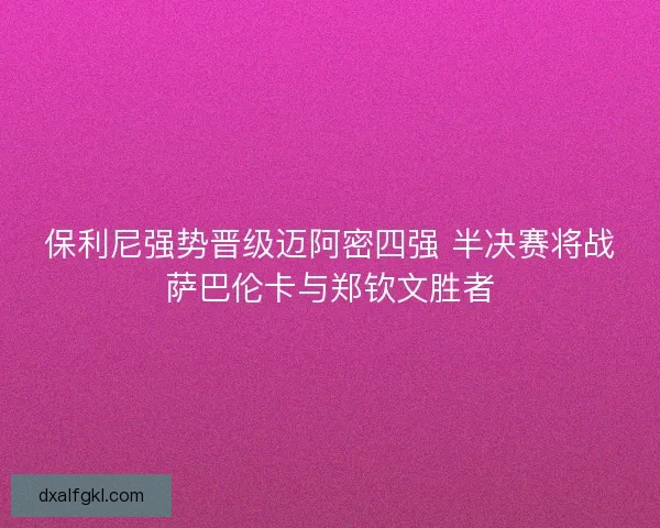 保利尼强势晋级迈阿密四强 半决赛将战萨巴伦卡与郑钦文胜者