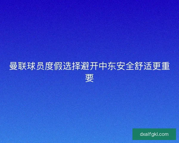 曼联球员度假选择避开中东安全舒适更重要