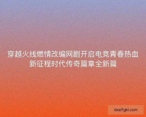 穿越火线燃情改编网剧开启电竞青春热血新征程时代传奇篇章全新篇