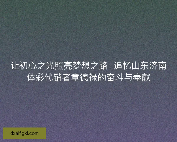 让初心之光照亮梦想之路  追忆山东济南体彩代销者章德禄的奋斗与奉献