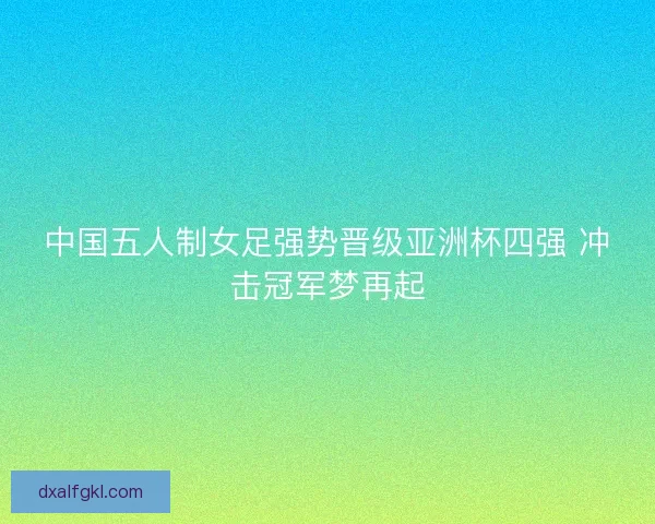 中国五人制女足强势晋级亚洲杯四强 冲击冠军梦再起 中国五人制女足强势晋级亚洲杯四强 冲击冠军梦再起