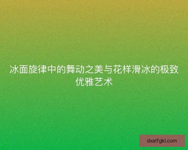 冰面旋律中的舞动之美与花样滑冰的极致优雅艺术