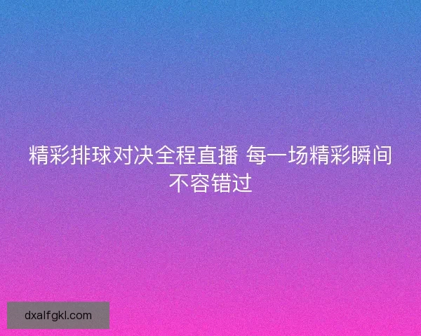 精彩排球对决全程直播 每一场精彩瞬间不容错过