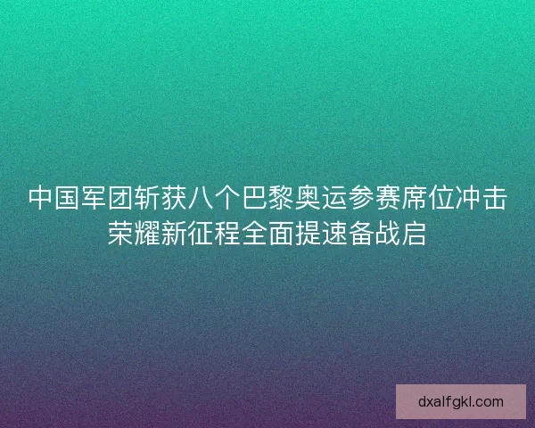 中国军团斩获八个巴黎奥运参赛席位冲击荣耀新征程全面提速备战启