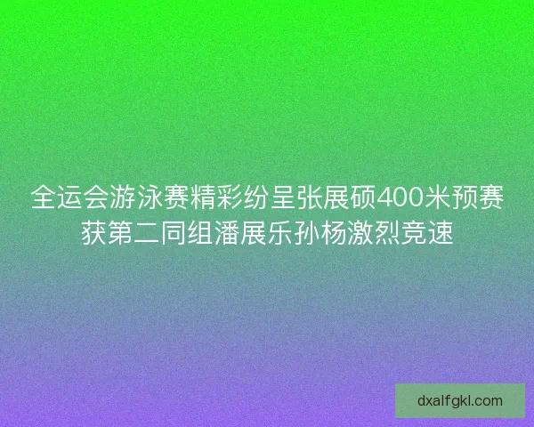 全运会游泳赛精彩纷呈张展硕400米预赛获第二同组潘展乐孙杨激烈竞速