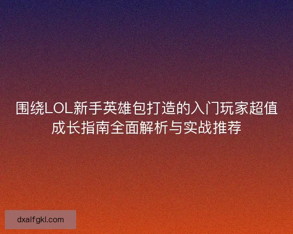 围绕LOL新手英雄包打造的入门玩家超值成长指南全面解析与实战推荐