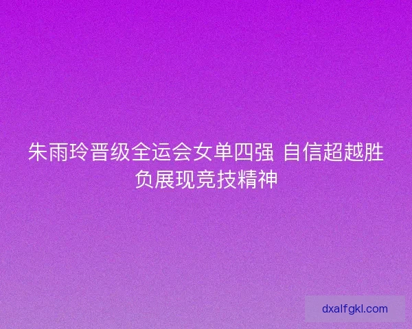 朱雨玲晋级全运会女单四强 自信超越胜负展现竞技精神