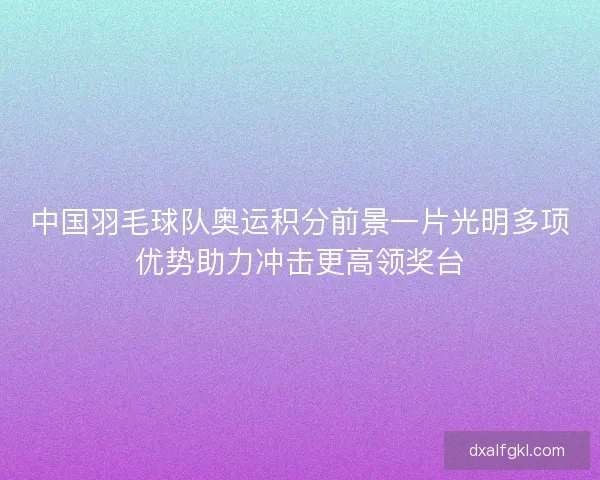 中国羽毛球队奥运积分前景一片光明多项优势助力冲击更高领奖台