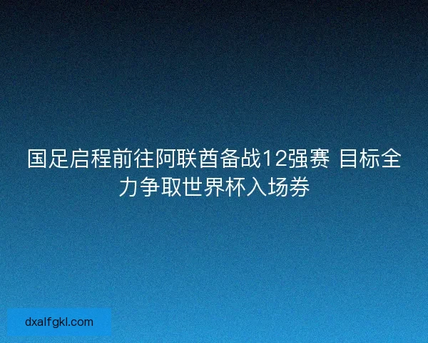 国足启程前往阿联酋备战12强赛 目标全力争取世界杯入场券