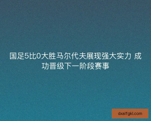 国足5比0大胜马尔代夫展现强大实力 成功晋级下一阶段赛事