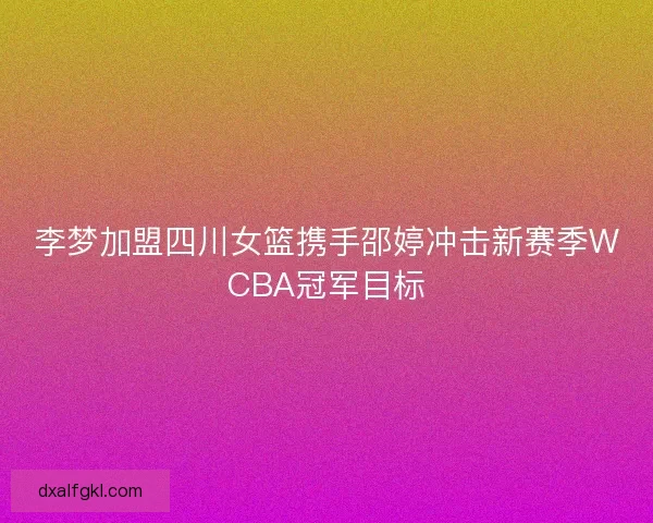 李梦加盟四川女篮携手邵婷冲击新赛季WCBA冠军目标