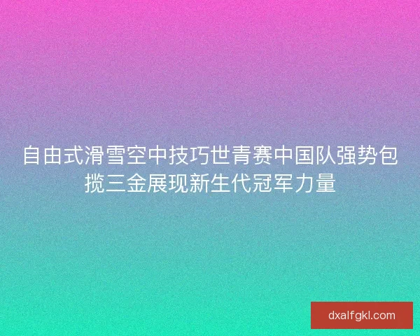 自由式滑雪空中技巧世青赛中国队强势包揽三金展现新生代冠军力量