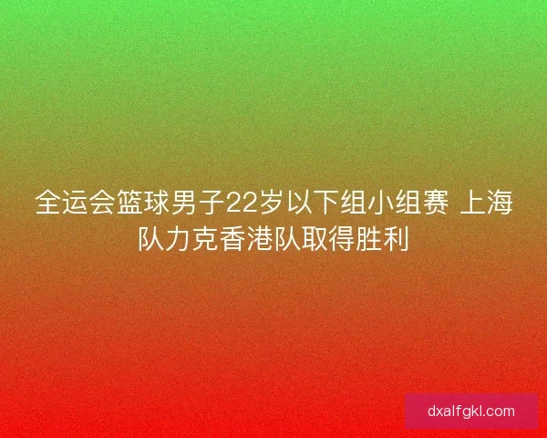 全运会篮球男子22岁以下组小组赛 上海队力克香港队取得胜利