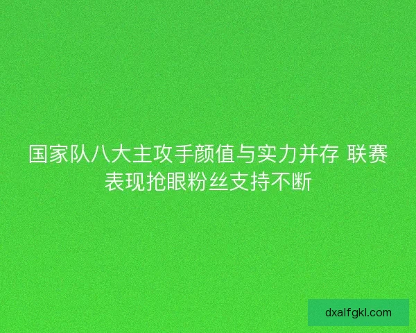 国家队八大主攻手颜值与实力并存 联赛表现抢眼粉丝支持不断 国家队八大主攻手颜值与实力并存 联赛表现抢眼粉丝支持不断